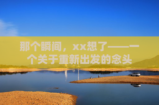 那个瞬间，xx想了——一个关于重新出发的念头