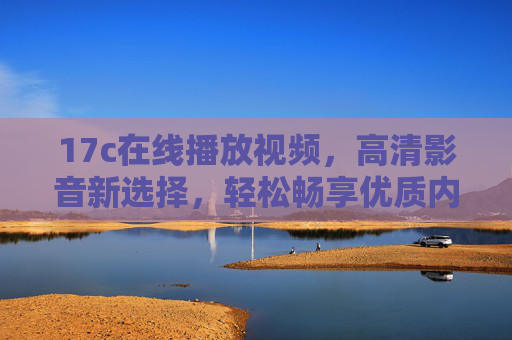 17c在线播放视频，高清影音新选择，轻松畅享优质内容体验