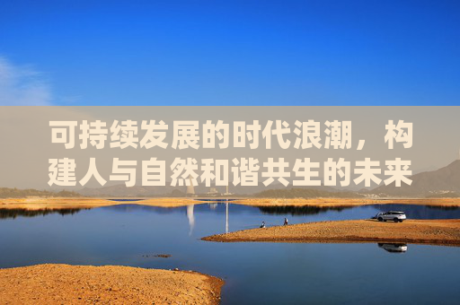 可持续发展的时代浪潮，构建人与自然和谐共生的未来
