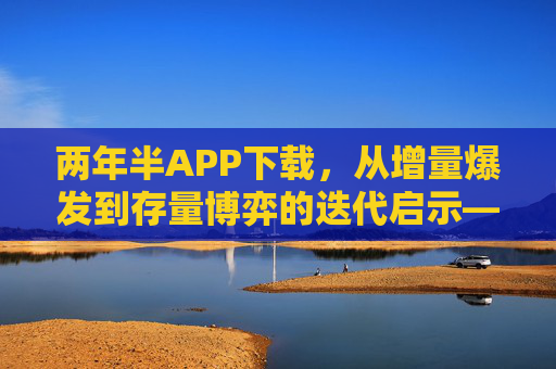 两年半APP下载，从增量爆发到存量博弈的迭代启示——用户行为与市场格局的深度剖析