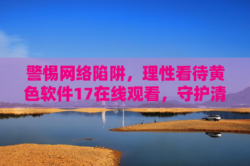 警惕网络陷阱，理性看待黄色软件17在线观看，守护清朗网络空间
