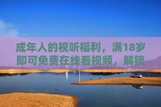 成年人的视听福利，满18岁即可免费在线看视频，解锁专属数字生活
