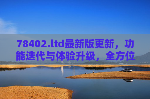 78402.ltd最新版更新，功能迭代与体验升级，全方位优化等你探索