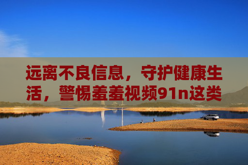 远离不良信息，守护健康生活，警惕羞羞视频91n这类内容的危害