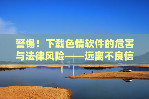 警惕！下载色情软件的危害与法律风险——远离不良信息，守护身心健康