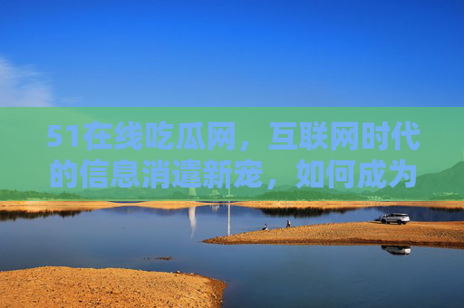 51在线吃瓜网，互联网时代的信息消遣新宠，如何成为你的解压神器？