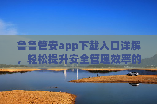 鲁鲁管安app下载入口详解，轻松提升安全管理效率的智能工具