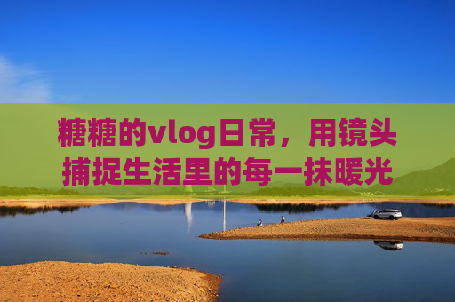 糖糖的vlog日常，用镜头捕捉生活里的每一抹暖光