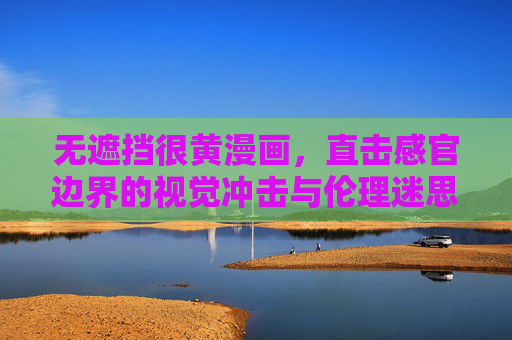 无遮挡很黄漫画，直击感官边界的视觉冲击与伦理迷思