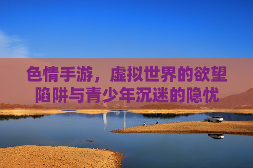 色情手游，虚拟世界的欲望陷阱与青少年沉迷的隐忧
