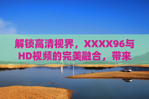 解锁高清视界，XXXX96与HD视频的完美融合，带来震撼视听体验