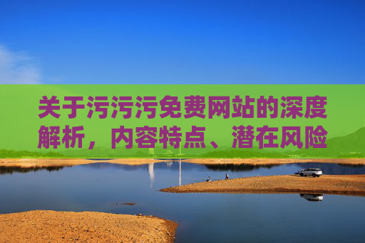 关于污污污免费网站的深度解析，内容特点、潜在风险与合理替代方案