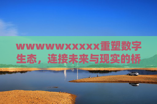 wwwwwxxxxx重塑数字生态，连接未来与现实的桥梁