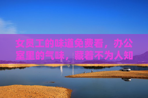 女员工的味道免费看，办公室里的气味，藏着不为人知的职场密码