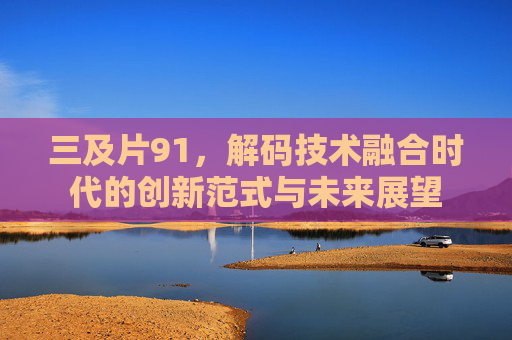 三及片91，解码技术融合时代的创新范式与未来展望