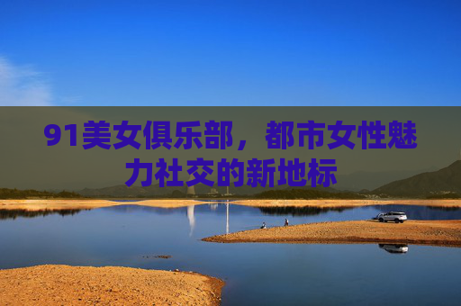 91美女俱乐部，都市女性魅力社交的新地标