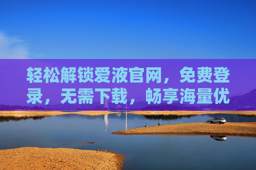 轻松解锁爱液官网，免费登录，无需下载，畅享海量优质内容