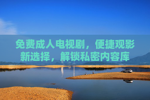免费成人电视剧，便捷观影新选择，解锁私密内容库