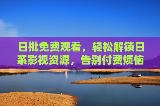 日批免费观看，轻松解锁日系影视资源，告别付费烦恼，高效追剧指南