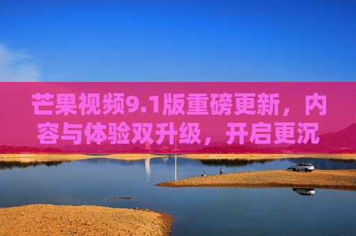 芒果视频9.1版重磅更新，内容与体验双升级，开启更沉浸的追剧新篇章