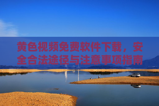 黄色视频免费软件下载，安全合法途径与注意事项指南