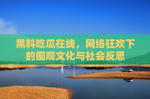 黑料吃瓜在线，网络狂欢下的围观文化与社会反思