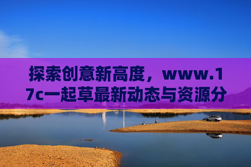 探索创意新高度，www.17c一起草最新动态与资源分享