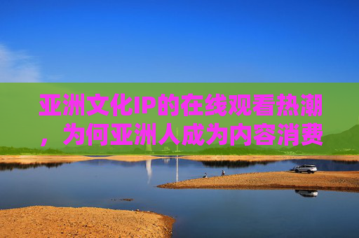 亚洲文化IP的在线观看热潮，为何亚洲人成为内容消费的新焦点？