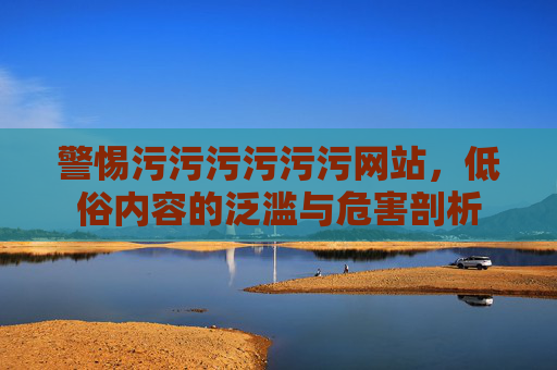 警惕污污污污污污网站，低俗内容的泛滥与危害剖析