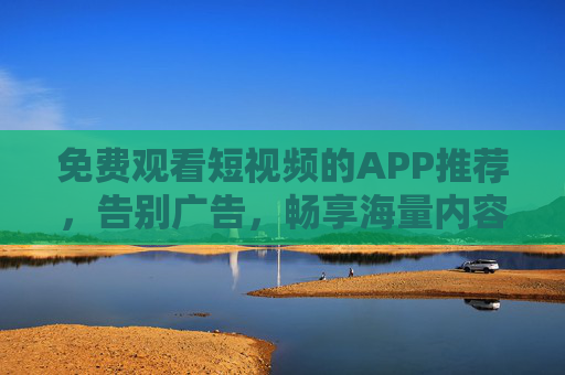 免费观看短视频的APP推荐，告别广告，畅享海量内容？这几款APP助你轻松解锁海量优质内容