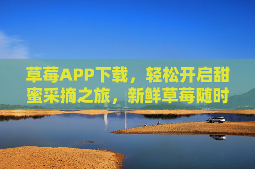 草莓APP下载，轻松开启甜蜜采摘之旅，新鲜草莓随时享，下载体验即刻开始！