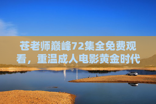 苍老师巅峰72集全免费观看，重温成人电影黄金时代，唤醒青春记忆的神作集锦