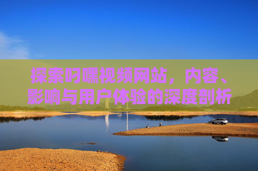 探索叼嘿视频网站，内容、影响与用户体验的深度剖析