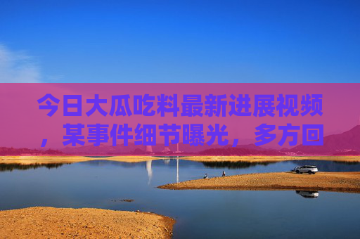 今日大瓜吃料最新进展视频，某事件细节曝光，多方回应与后续调查全记录