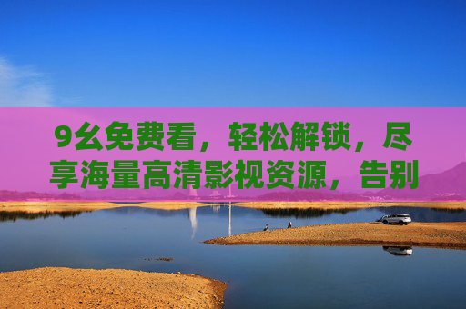 9幺免费看，轻松解锁，尽享海量高清影视资源，告别付费烦恼！