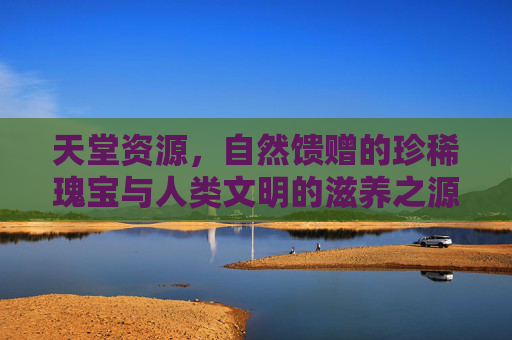 天堂资源，自然馈赠的珍稀瑰宝与人类文明的滋养之源