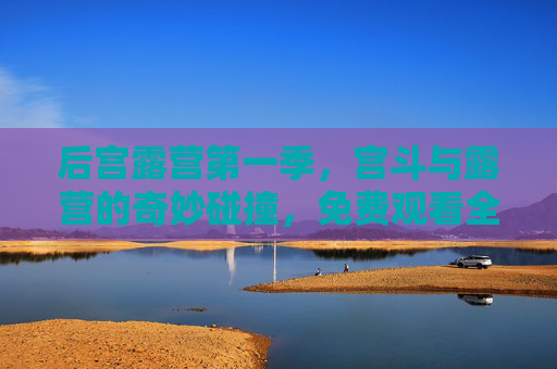 后宫露营第一季，宫斗与露营的奇妙碰撞，免费观看全集解锁宫斗新体验！
