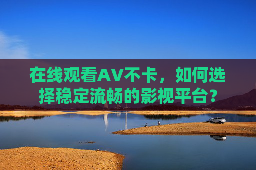 在线观看AV不卡，如何选择稳定流畅的影视平台？