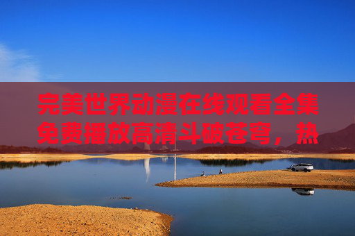 完美世界动漫在线观看全集免费播放高清斗破苍穹，热血玄幻盛宴免费畅享，高清画质沉浸式追剧，全集资源完整无遗漏