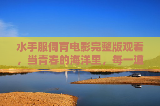 水手服伺育电影完整版观看，当青春的海洋里，每一道浪花都藏着成长的密码
