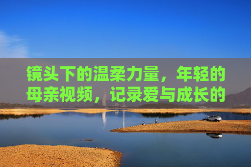 镜头下的温柔力量，年轻的母亲视频，记录爱与成长的日常诗篇