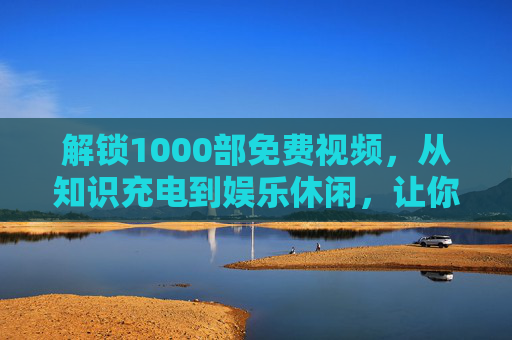 解锁1000部免费视频，从知识充电到娱乐休闲，让你的生活更精彩