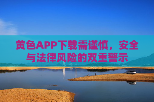 黄色APP下载需谨慎，安全与法律风险的双重警示