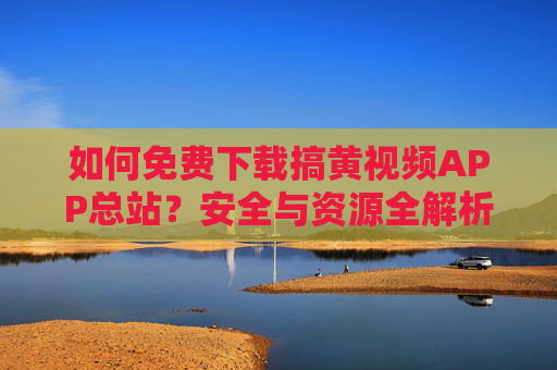如何免费下载搞黄视频APP总站？安全与资源全解析