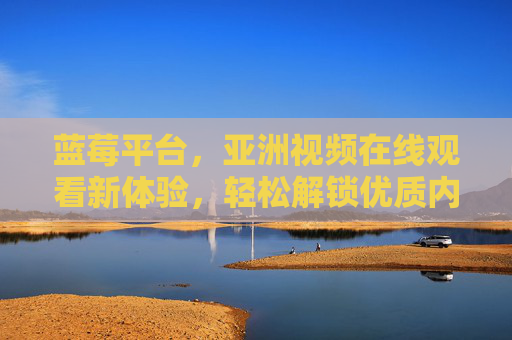 蓝莓平台，亚洲视频在线观看新体验，轻松解锁优质内容资源
