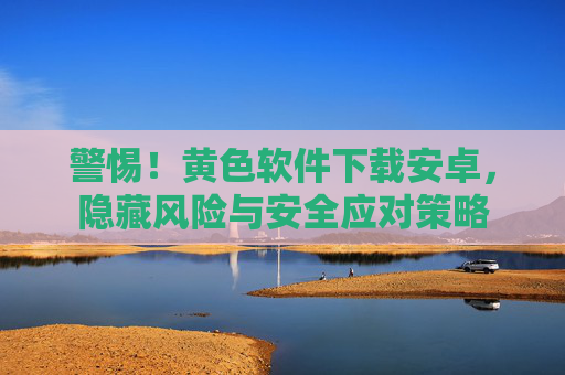警惕！黄色软件下载安卓，隐藏风险与安全应对策略
