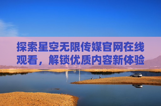 探索星空无限传媒官网在线观看，解锁优质内容新体验