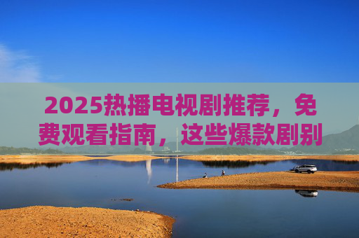 2025热播电视剧推荐，免费观看指南，这些爆款剧别错过！