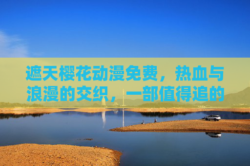 遮天樱花动漫免费，热血与浪漫的交织，一部值得追的免费动漫