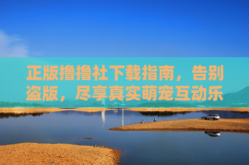 正版撸撸社下载指南，告别盗版，尽享真实萌宠互动乐趣